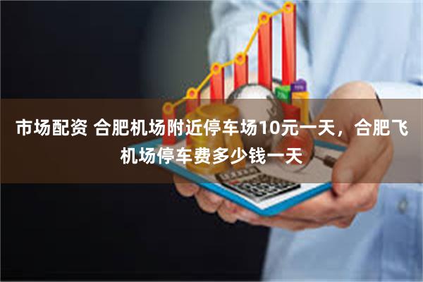 市场配资 合肥机场附近停车场10元一天，合肥飞机场停车费多少钱一天