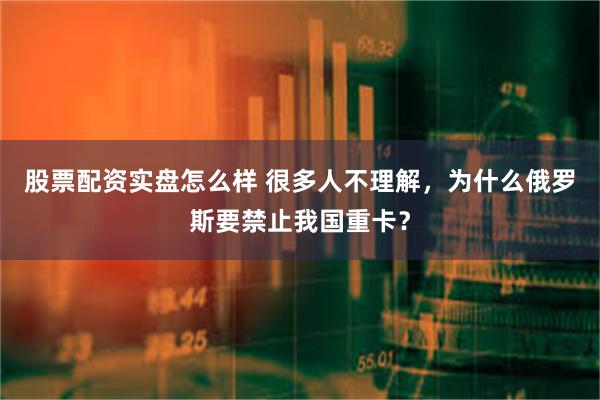 股票配资实盘怎么样 很多人不理解，为什么俄罗斯要禁止我国重卡？