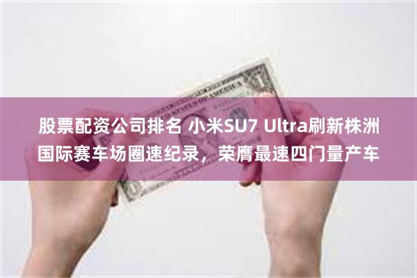 股票配资公司排名 小米SU7 Ultra刷新株洲国际赛车场圈速纪录，荣膺最速四门量产车