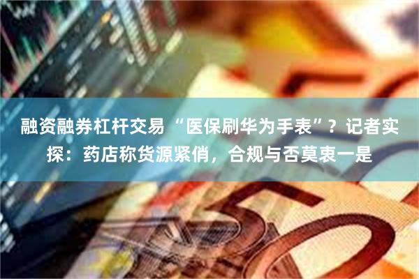 融资融券杠杆交易 “医保刷华为手表”？记者实探：药店称货源紧俏，合规与否莫衷一是