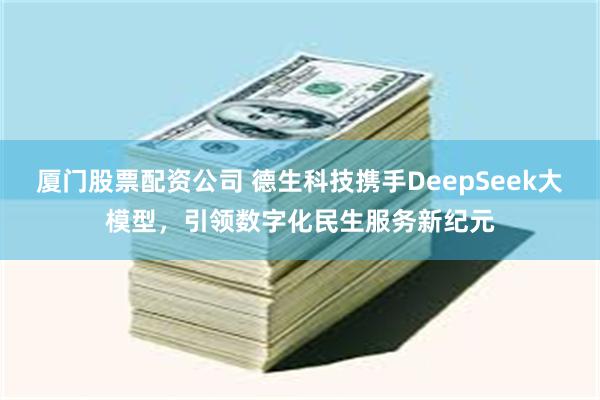 厦门股票配资公司 德生科技携手DeepSeek大模型，引领数字化民生服务新纪元