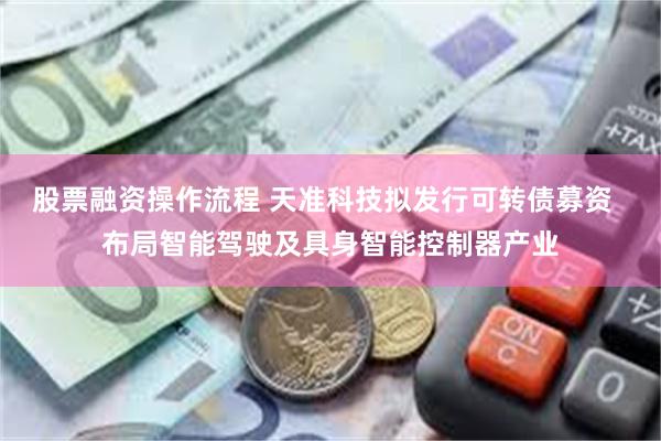 股票融资操作流程 天准科技拟发行可转债募资  布局智能驾驶及具身智能控制器产业