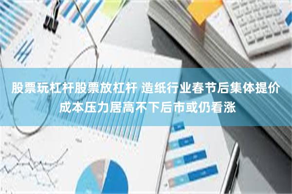 股票玩杠杆股票放杠杆 造纸行业春节后集体提价 成本压力居高不下后市或仍看涨