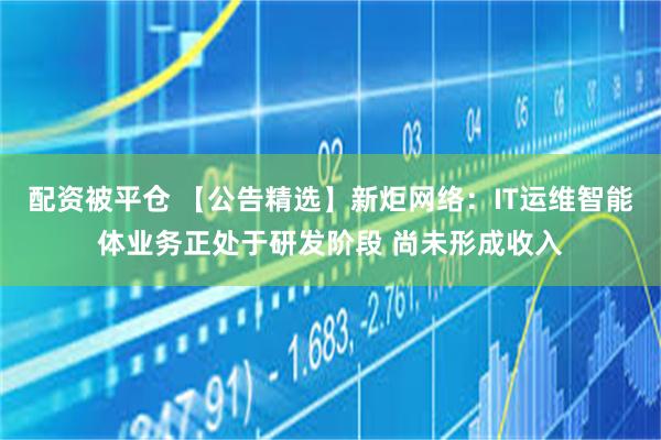 配资被平仓 【公告精选】新炬网络：IT运维智能体业务正处于研发阶段 尚未形成收入