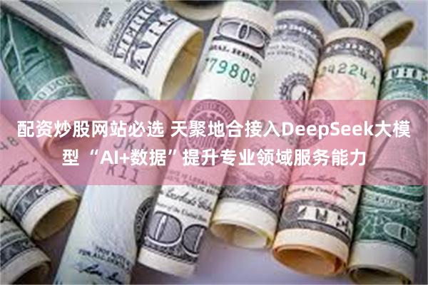配资炒股网站必选 天聚地合接入DeepSeek大模型 “AI+数据”提升专业领域服务能力