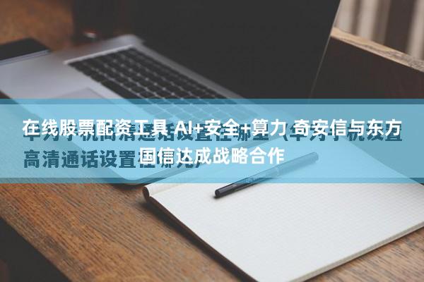 在线股票配资工具 AI+安全+算力 奇安信与东方国信达成战略合作