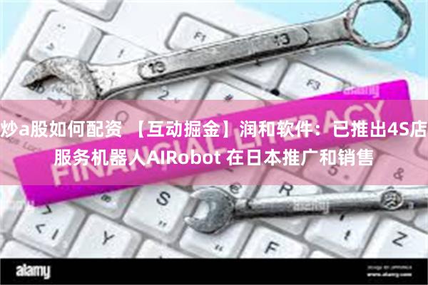 炒a股如何配资 【互动掘金】润和软件：已推出4S店服务机器人AIRobot 在日本推广和销售