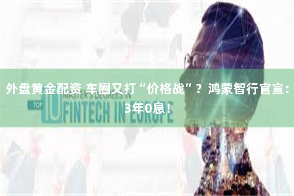 外盘黄金配资 车圈又打“价格战”？鸿蒙智行官宣：3年0息！