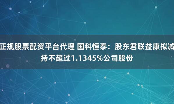 正规股票配资平台代理 国科恒泰：股东君联益康拟减持不超过1.1345%公司股份