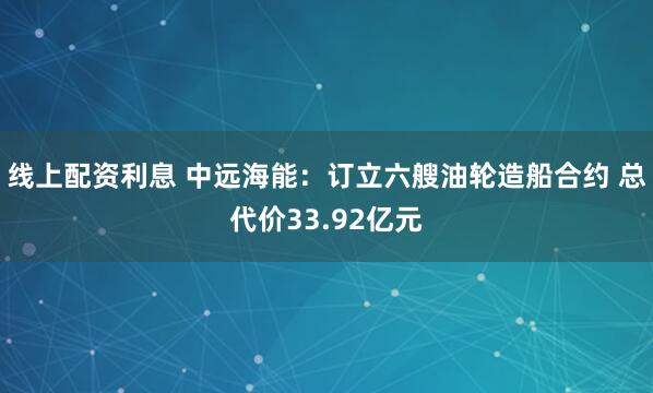 线上配资利息 中远海能：订立六艘油轮造船合约 总代价33.92亿元