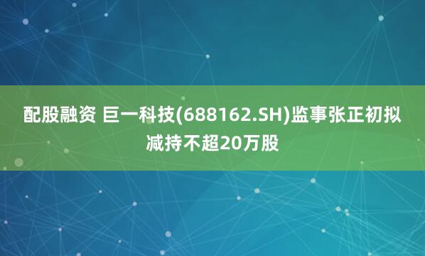 配股融资 巨一科技(688162.SH)监事张正初拟减持不超20万股