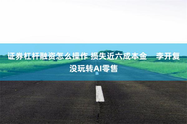 证券杠杆融资怎么操作 损失近六成本金    李开复没玩转AI零售