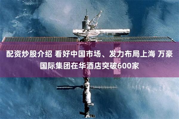 配资炒股介绍 看好中国市场、发力布局上海 万豪国际集团在华酒店突破600家