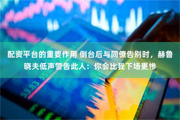 配资平台的重要作用 倒台后与同僚告别时，赫鲁晓夫低声警告此人：你会比我下场更惨