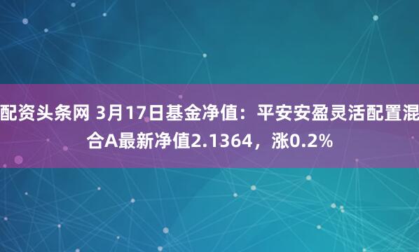 配资头条网 3月17日基金净值：平安安盈灵活配置混合A最新净值2.1364，涨0.2%