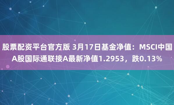股票配资平台官方版 3月17日基金净值：MSCI中国A股国际通联接A最新净值1.2953，跌0.13%