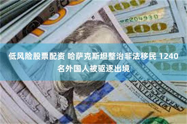 低风险股票配资 哈萨克斯坦整治非法移民 1240名外国人被驱逐出境