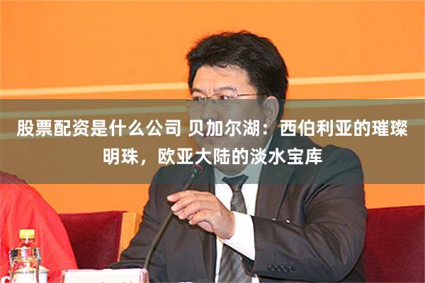 股票配资是什么公司 贝加尔湖：西伯利亚的璀璨明珠，欧亚大陆的淡水宝库