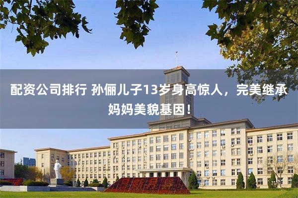 配资公司排行 孙俪儿子13岁身高惊人，完美继承妈妈美貌基因！