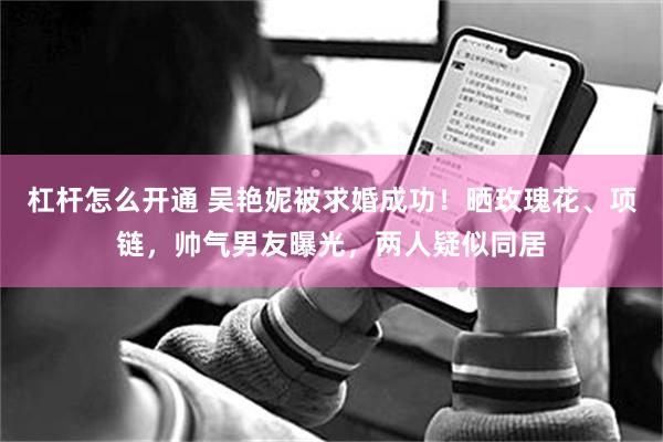 杠杆怎么开通 吴艳妮被求婚成功！晒玫瑰花、项链，帅气男友曝光，两人疑似同居