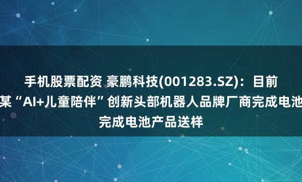 手机股票配资 豪鹏科技(001283.SZ)：目前公司已向某“AI+儿童陪伴”创新头部机器人品牌厂商完成电池产品送样