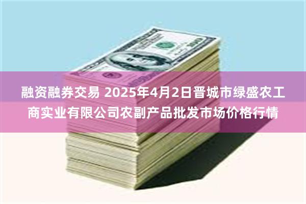 融资融券交易 2025年4月2日晋城市绿盛农工商实业有限公司农副产品批发市场价格行情