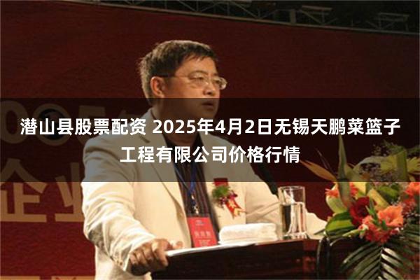 潜山县股票配资 2025年4月2日无锡天鹏菜篮子工程有限公司价格行情