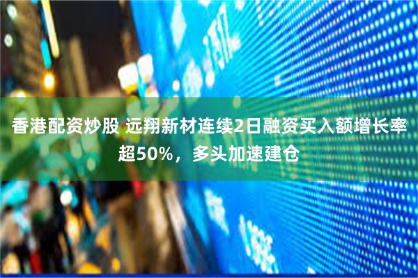 香港配资炒股 远翔新材连续2日融资买入额增长率超50%，多头加速建仓