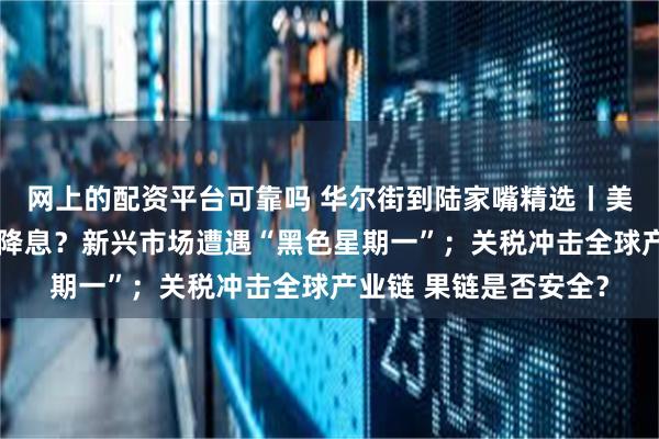 网上的配资平台可靠吗 华尔街到陆家嘴精选丨美联储会不会提前紧急降息？新兴市场遭遇“黑色星期一”；关税冲击全球产业链 果链是否安全？