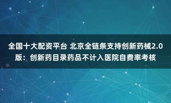 全国十大配资平台 北京全链条支持创新药械2.0版：创新药目录药品不计入医院自费率考核