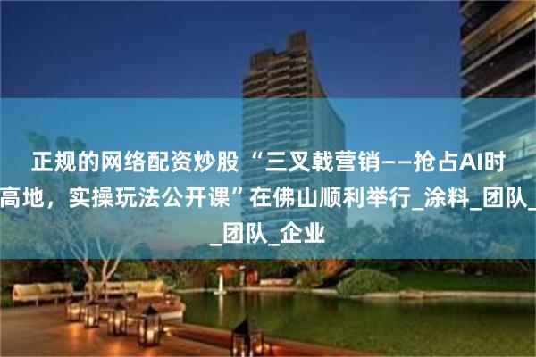 正规的网络配资炒股 “三叉戟营销——抢占AI时代新高地，实操玩法公开课”在佛山顺利举行_涂料_团队_企业