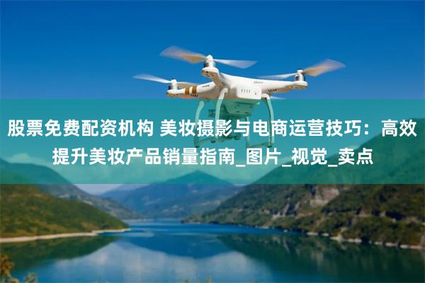 股票免费配资机构 美妆摄影与电商运营技巧：高效提升美妆产品销量指南_图片_视觉_卖点