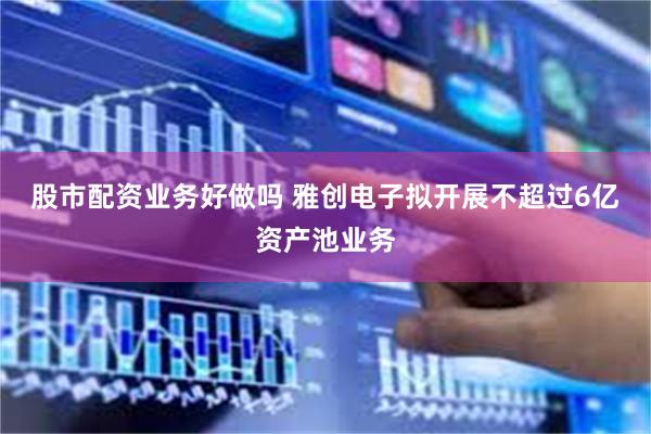 股市配资业务好做吗 雅创电子拟开展不超过6亿资产池业务