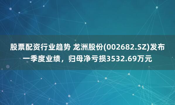 股票配资行业趋势 龙洲股份(002682.SZ)发布一季度业绩，归母净亏损3532.69万元