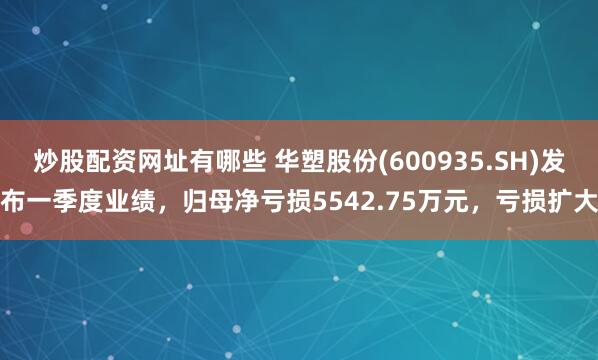 炒股配资网址有哪些 华塑股份(600935.SH)发布一季度业绩，归母净亏损5542.75万元，亏损扩大