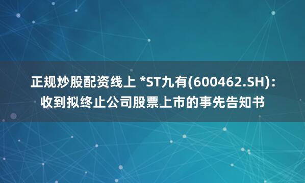 正规炒股配资线上 *ST九有(600462.SH)：收到拟终止公司股票上市的事先告知书