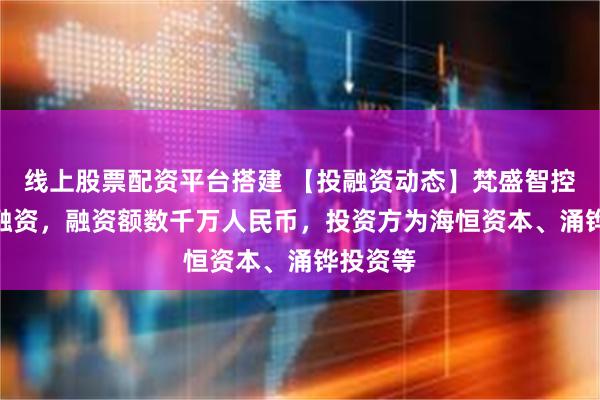线上股票配资平台搭建 【投融资动态】梵盛智控A++轮融资，融资额数千万人民币，投资方为海恒资本、涌铧投资等