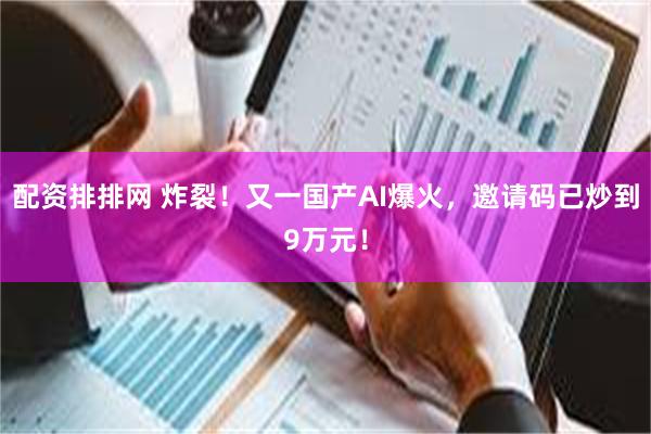 配资排排网 炸裂！又一国产AI爆火，邀请码已炒到9万元！
