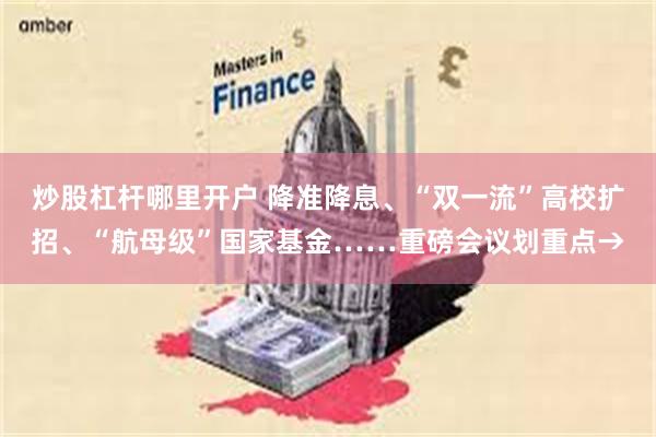 炒股杠杆哪里开户 降准降息、“双一流”高校扩招、“航母级”国家基金……重磅会议划重点→
