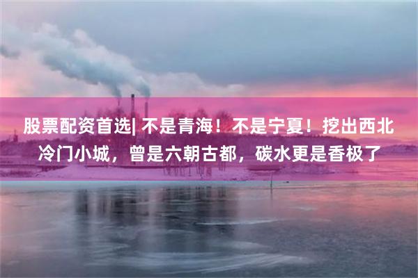股票配资首选| 不是青海！不是宁夏！挖出西北冷门小城，曾是六朝古都，碳水更是香极了