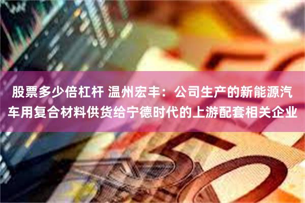 股票多少倍杠杆 温州宏丰：公司生产的新能源汽车用复合材料供货给宁德时代的上游配套相关企业