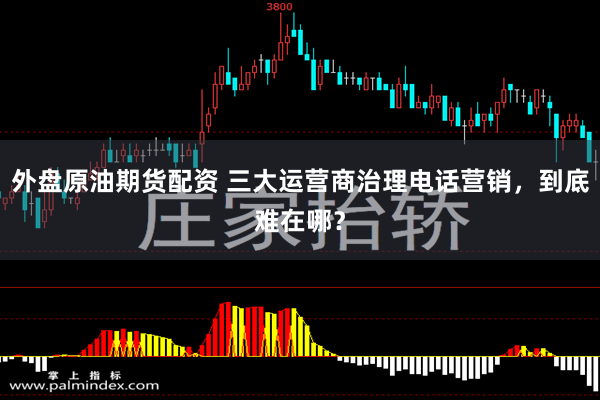外盘原油期货配资 三大运营商治理电话营销，到底难在哪？