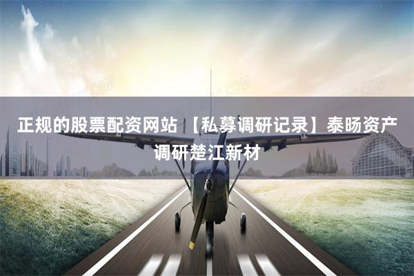 正规的股票配资网站 【私募调研记录】泰旸资产调研楚江新材