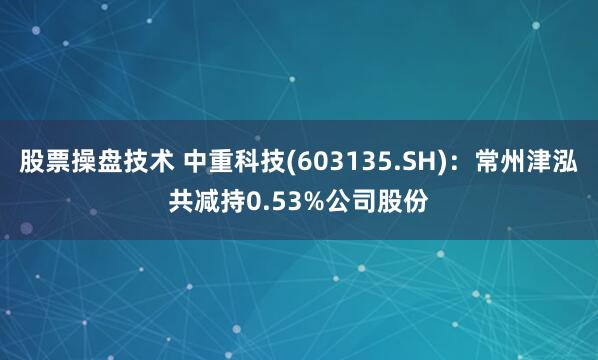 股票操盘技术 中重科技(603135.SH)：常州津泓共减持0.53%公司股份