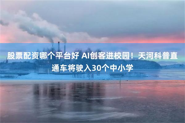 股票配资哪个平台好 AI创客进校园！天河科普直通车将驶入30个中小学