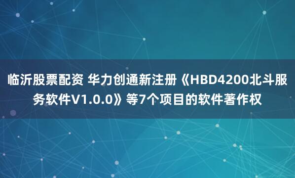 临沂股票配资 华力创通新注册《HBD4200北斗服务软件V1.0.0》等7个项目的软件著作权