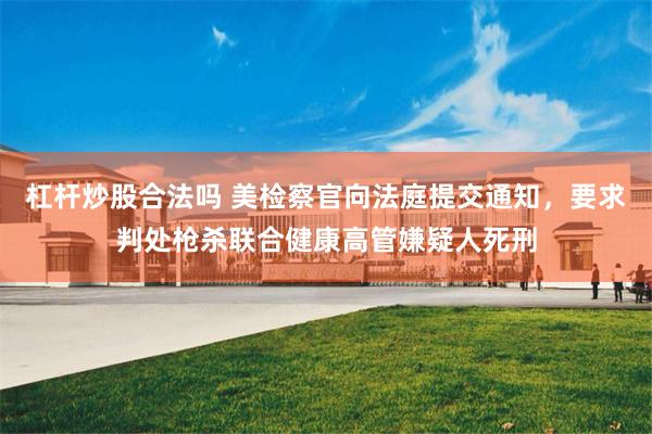 杠杆炒股合法吗 美检察官向法庭提交通知，要求判处枪杀联合健康高管嫌疑人死刑