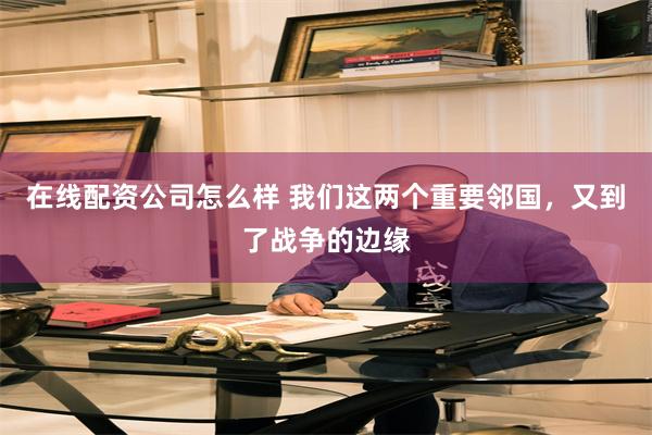 在线配资公司怎么样 我们这两个重要邻国，又到了战争的边缘