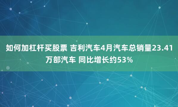 如何加杠杆买股票 吉利汽车4月汽车总销量23.41万部汽车 同比增长约53%