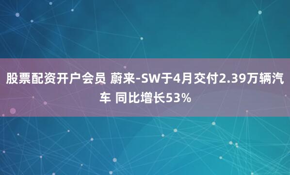 股票配资开户会员 蔚来-SW于4月交付2.39万辆汽车 同比增长53%